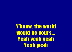 Y'kHOH, the WOIIII

would he HOUIS...

Yeah Heah Heah
Yeah yeah