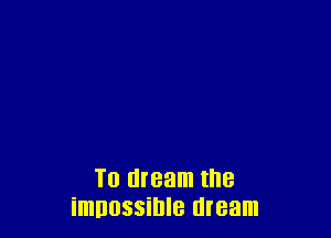 To dream the
imnossihle dream