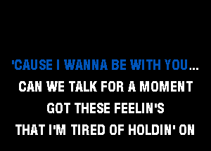 'CAUSE I WANNA BE WITH YOU...
CAN WE TALK FOR A MOMENT
GOT THESE FEELIH'S
THAT I'M TIRED OF HOLDIH' 0H
