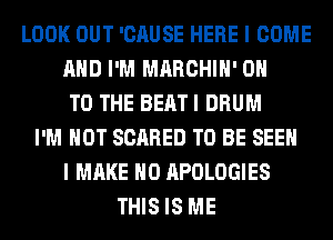 LOOK OUT 'CAUSE HERE I COME
AND I'M MARCHIH' ON
TO THE BEAT I DRUM
I'M NOT SCARED TO BE SEEN
I MAKE NO APOLOGIES
THIS IS ME
