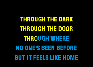 THROUGH THE DARK
THROUGH THE DOOR
THROUGH WHERE
H0 OHE'S BEEN BEFORE

BUT IT FEELS LIKE HOME l