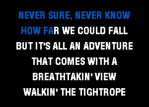 NEVER SURE, NEVER KNOW
HOW FAR WE COULD FALL
BUT IT'S ALL AH ADVENTURE
THAT COMES WITH A
BREATHTAKIH' VIEW
WALKIH' THE TIGHTROPE