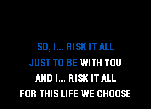 SO, I... RISK IT ALL
JUST TO BE WITH YOU
AND I... RISK IT ALL
FOR THIS LIFE WE CHOOSE