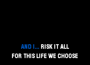 AND I... RISK IT ALL
FOR THIS LIFE WE CHOOSE