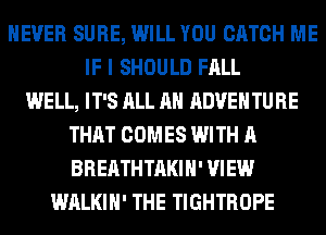 NEVER SURE, WILL YOU CATCH ME
IF I SHOULD FALL
WELL, IT'S ALL AH ADVENTURE
THAT COMES WITH A
BREATHTAKIH' VIEW
WALKIH' THE TIGHTROPE