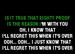 IS IT TRUE THAT EIGHTY PROOF
IS THE REASON I'M WITH YOU
OH, I KNOW THAT
I'LL REGRET THIS WHEN IT'S OVER
00H... 00H... I JUST KNOW THAT
I'LL REGRET THIS WHEN IT'S OVER