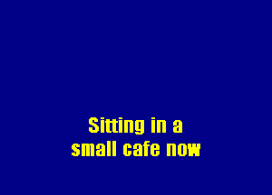 Sitting in a
small cafe now
