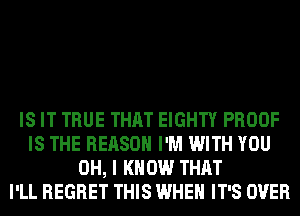 IS IT TRUE THAT EIGHTY PROOF
IS THE REASON I'M WITH YOU
OH, I KNOW THAT
I'LL REGRET THIS WHEN IT'S OVER
