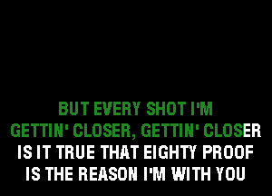 BUT EVERY SHOT I'M
GETTIH' CLOSER, GETTIH' CLOSER
IS IT TRUE THAT EIGHTY PROOF
IS THE REASON I'M WITH YOU