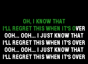 OH, I KNOW THAT
I'LL REGRET THIS WHEN IT'S OVER
00H... 00H... I JUST KNOW THAT
I'LL REGRET THIS WHEN IT'S OVER
00H... 00H... I JUST KNOW THAT
I'LL REGRET THIS WHEN IT'S OVER
