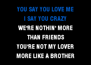 YOU SAY YOU LOVE ME
I SAY YOU CRAZY
IWE'RE NOTHIN' MORE
THAN FRIENDS
YOU'RE HOT MY LOVER

MORE LIKE A BROTHER l