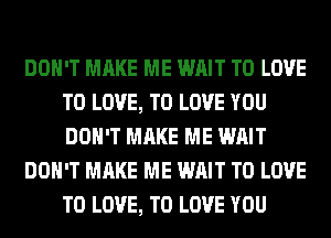 DON'T MAKE ME WAIT TO LOVE
TO LOVE, TO LOVE YOU
DON'T MAKE ME WAIT

DON'T MAKE ME WAIT TO LOVE
TO LOVE, TO LOVE YOU