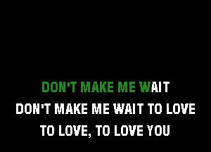 DON'T MAKE ME WAIT
DON'T MAKE ME WAIT TO LOVE
TO LOVE, TO LOVE YOU