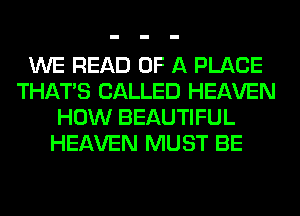 WE READ OF A PLACE
THAT'S CALLED HEAVEN
HOW BEAUTIFUL
HEAVEN MUST BE