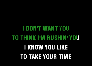 I DON'T WANT YOU

TO THINK I'M RUSHIH'YOU
I KNOW YOU LIKE
TO TAKE YOUR TIME