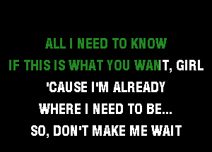 ALLI NEED TO KNOW
IF THIS IS WHAT YOU WANT, GIRL
'CAU SE I'M ALREADY
WHERE I NEED TO BE...
SO, DON'T MAKE ME WAIT