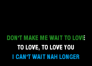 DON'T MAKE ME WAIT TO LOVE
TO LOVE, TO LOVE YOU
I CAN'T WAIT HRH LONGER