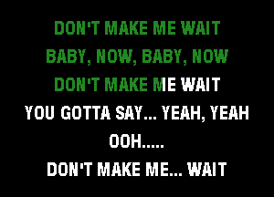 DON'T MAKE ME WAIT
BABY, HOW, BABY, HOW
DON'T MAKE ME WAIT
YOU GOTTA SAY... YEAH, YEAH
00H .....

DON'T MAKE ME... WAIT