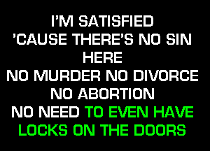 I'M SATISFIED
'CAUSE THERE'S N0 SIN
HERE
N0 MURDER N0 DIVORCE
N0 ABORTION
NO NEED TO EVEN HAVE
LOCKS ON THE DOORS