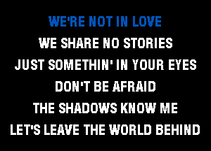 WE'RE NOT IN LOVE
WE SHARE H0 STORIES
JUST SOMETHIH' IN YOUR EYES
DON'T BE AFRAID
THE SHADOWS KN 0W ME
LET'S LEAVE THE WORLD BEHIND