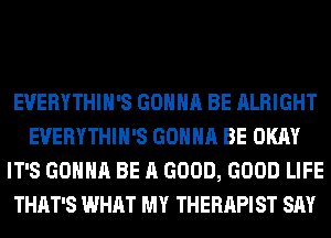 EVERYTHIH'S GONNA BE ALRIGHT
EVERYTHIH'S GONNA BE OKAY
IT'S GONNA BE A GOOD, GOOD LIFE
THAT'S WHAT MY THERAPIST SAY