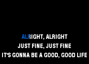 ALRIGHT, ALRIGHT
JUST FIHE, JUST FIHE
IT'S GONNA BE A GOOD, GOOD LIFE