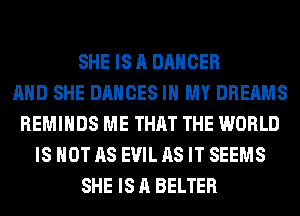 SHE IS A DANCER
AND SHE DANCES IN MY DREAMS
REMIHDS ME THAT THE WORLD
IS NOT AS EVIL AS IT SEEMS
SHE IS A BELTER