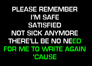 PLEASE REMEMBER
I'M SAFE
SATISFIED
NOT SICK ANYMORE
THERE'LL BE NO NEED
FOR ME TO WRITE AGAIN
'CAUSE