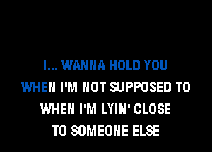 I... WANNA HOLD YOU
WHEN I'M NOT SUPPOSED T0
WHEN I'M LYIH' CLOSE
TO SOMEONE ELSE