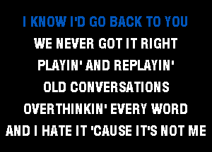 I KNOW I'D GO BACK TO YOU
WE NEVER GOT IT RIGHT
PLAYIH' AND REPLAYIH'
OLD CONVERSATIONS
OVERTHIHKIH' EVERY WORD
AND I HATE IT 'CAUSE IT'S NOT ME