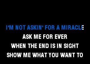 I'M NOT ASKIH' FOR A MIRACLE
ASK ME FOR EVER
WHEN THE END IS IN SIGHT
SHOW ME WHAT YOU WANT TO