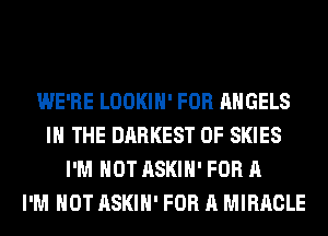 WE'RE LOOKIH' FOR ANGELS
IN THE DARKEST 0F SKIES
I'M NOT ASKIH' FOR A
I'M NOT ASKIH' FOR A MIRACLE
