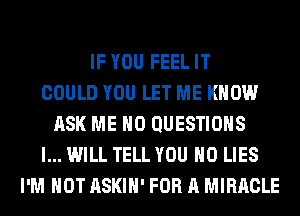 IF YOU FEEL IT
COULD YOU LET ME KNOW
ASK ME H0 QUESTIONS
I... WILL TELL YOU H0 LIES
I'M NOT ASKIH' FOR A MIRACLE