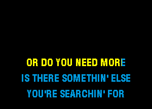 0R DO YOU NEED MORE
IS THERE SOMETHIH' ELSE
YOU'RE SEARCHIH' FOR