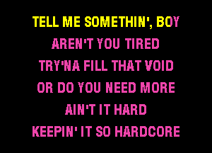 TELL ME SOMETHIN', BOY
AREN'T YOU TIRED
TRY'NA FILL THAT VOID
0R DO YOU NEED MORE
AIN'T IT HARD
KEEPIH' IT SO HARDCORE
