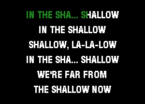 IN THE SHA... SHALLOW
IN THE SHALLOW
SHALLOW, LA-LA-LOW
IN THE SHA... SHALLOW
WE'RE FAR FROM

THE SHALLOW NOW I