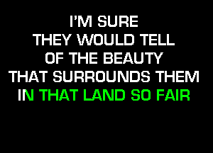I'M SURE
THEY WOULD TELL
OF THE BEAUTY
THAT SURROUNDS THEM
IN THAT LAND SO FAIR