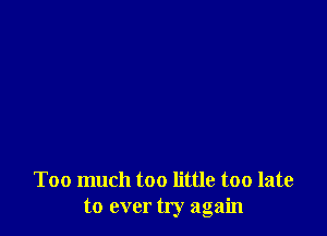 Too much too little too late
to ever try again