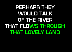 PERHAPS THEY
WOULD TALK
OF THE RIVER
THAT FLOWS THROUGH
THAT LOVELY LAND