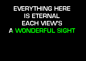 EVERYTHING HERE
IS ETERNAL
EACH VIEWS
A WONDERFUL SIGHT

g