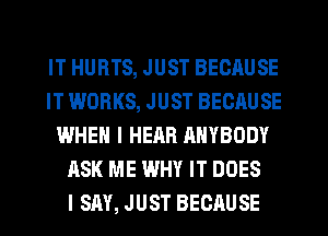 IT HURTS, JUST BECAUSE
IT WORKS, JUST BECAUSE
WHEN I HEAR ANYBODY
ASK ME WHY IT DOES
I SM, JUST BECAUSE