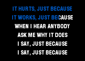 IT HURTS, JUST BECAUSE
IT WORKS, JUST BECAUSE
WHEN I HEAR RNYBODY
ASK ME WHY IT DOES
I SAY, JUST BECAUSE
I SAY, JUST BECAUSE