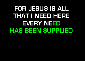 FOR JESUS IS ALL
THAT I NEED HERE
EVERY NEED
HAS BEEN SUPPLIED