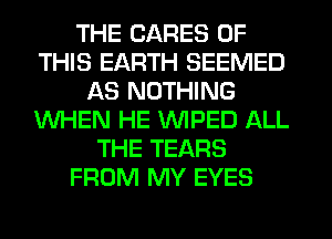THE CARES OF
THIS EARTH SEEMED
AS NOTHING
WHEN HE WPED ALL
THE TEARS
FROM MY EYES