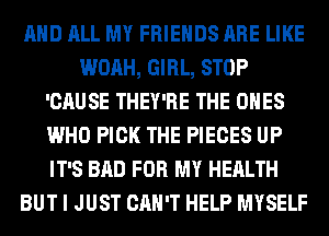 AND ALL MY FRIENDS ARE LIKE
WOAH, GIRL, STOP
'CAUSE THEY'RE THE ONES
WHO PICK THE PIECES UP
IT'S BAD FOR MY HEALTH
BUT I JUST CAN'T HELP MYSELF