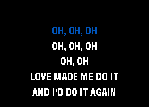 0H, 0H, 0H
0H, 0H, 0H

0H, 0H
LOVE MADE ME DO IT
AND I'D DO ITAGAIH