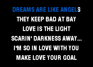 DREAMS HRE LIKE ANGELS
THEY KEEP BAD AT BAY
LOVE IS THE LIGHT
SCARIH' DARKNESS AWAY...
I'M 80 IN LOVE WITH YOU
MAKE LOVE YOUR GOAL
