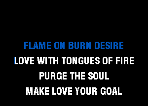 FLAME 0H BURN DESIRE
LOVE WITH TONGUES OF FIRE
PURGE THE SOUL
MAKE LOVE YOUR GOAL