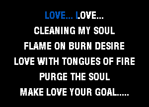 LOVE... LOVE...
CLEANING MY SOUL
FLAME 0H BURN DESIRE
LOVE WITH TONGUES OF FIRE
PURGE THE SOUL
MAKE LOVE YOUR GOAL .....
