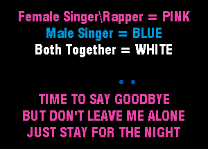 Female SingerXRapper PINK
Male Singer BLUE
Both Together WHITE

TIME TO SAY GOODBYE
BUT DON'T LEAVE ME ALONE
JUST STAY FOR THE NIGHT